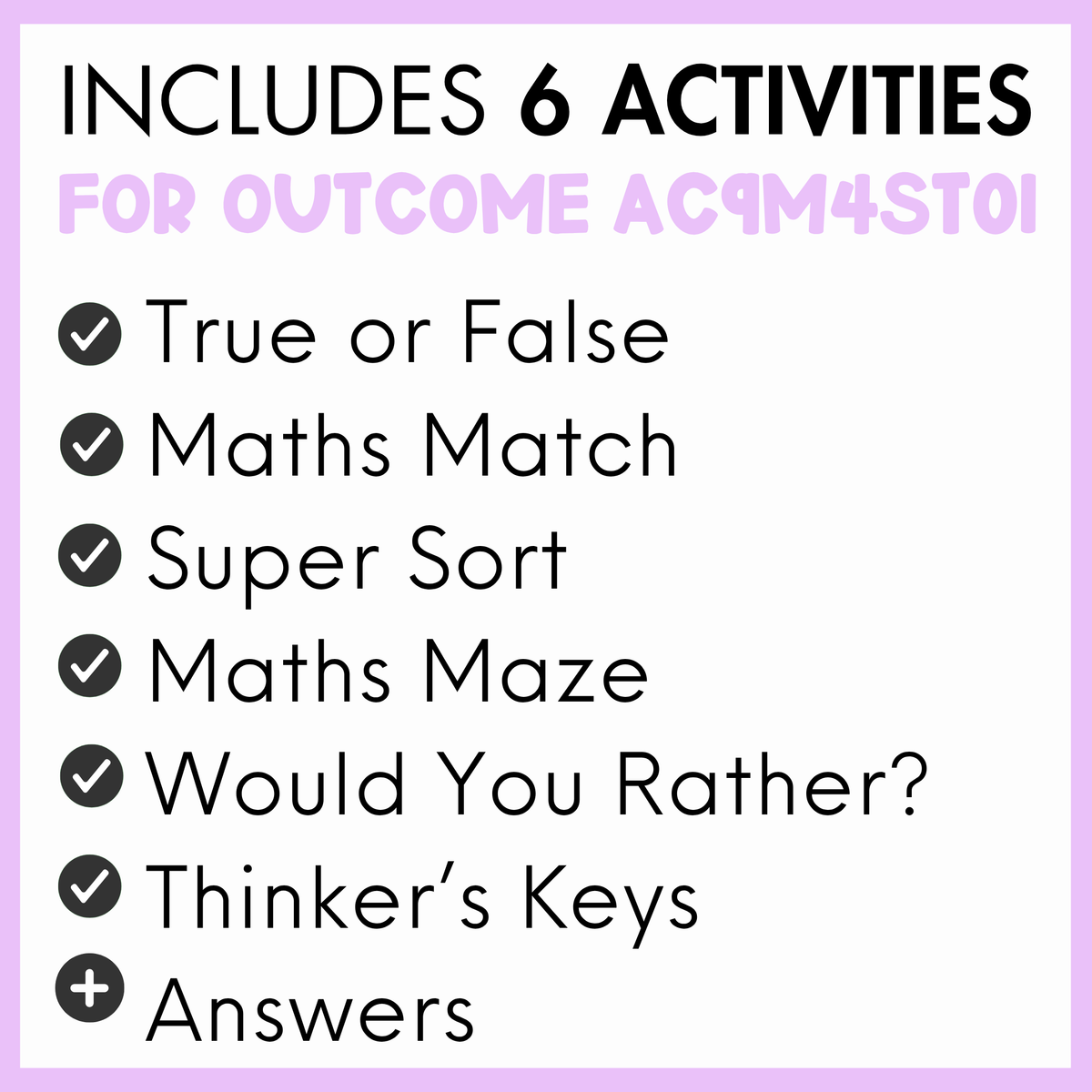 A digital graphic outlining the contents of an educational worksheet bundle, featuring a light purple border and a white background. The text reads 'INCLUDES 6 ACTIVITIES FOR OUTCOME AC9M4ST01' followed by a checklist of activities: 'True or False', 'Maths Match', 'Super Sort', 'Maths Maze', 'Would You Rather?', 'Thinker's Keys', and 'Answers'.